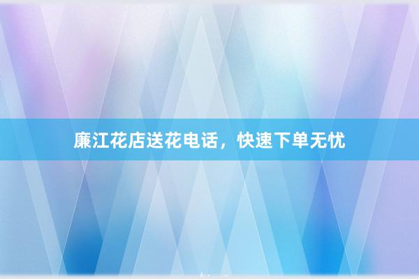 廉江花店送花电话，快速下单无忧
