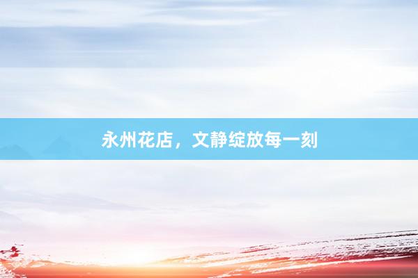 永州花店，文静绽放每一刻